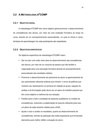 78
3.2 A METODOLOGIA A2
COMP
3.2.1 OBJETIVO GERAL
A metodologia A2
COMP tem como objetivo geral promover o desenvolvimento
de competências dos alunos, por meio de uma avaliação formativa ao longo do
curso, através de um acompanhamento personalizado, no qual os ritmos e carac-
terísticas de aprendizagem de cada participante são respeitados.
3.2.2 OBJETIVOS ESPECÍFICOS
Os objetivos específicos da metodologia A2
COMP visam:
Dar ao tutor uma visão mais clara do desenvolvimento das competências
dos alunos, por meio de um conjunto de passos que irão facilitar a
negociação para uma educação formativa através do acompanhamento
personalizado dos resultados obtidos;
Promover o desenvolvimento da autonomia do aluno no gerenciamento de
seu aprendizado utilizando práticas que incluem: o envio de gráficos que
mostram seu desempenho na semana em relação ao grupo; seguido da
análise e da formulação (pelo aluno) de um plano de trabalho pessoal que
tem como objetivo a melhoria de sua situação;
Facilitar para o tutor a avaliação de aspectos qualitativos no modelo de
competências, reduzindo a subjetividade do assunto utilizando para isso
um plano de ação docente voltado para a EAD;
Ajudar o tutor a avaliar os resultados, quanto ao desenvolvimento de
competências, através da aplicação das redes bayesianas que fornecerão
elementos para melhor refletir a situação do aluno;
 
