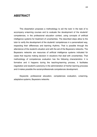 viii
ABSTRACT
This dissertation proposes a methodology to aid the tutor in the task of to
accompany e-learning courses and to evaluate the development of the students'
competences, in the professional education context, using concepts of artificial
intelligence systems for treatment of uncertainties. The described steps allow to the
tutor to verify the development of the students' competences in a personalized way,
respecting their differences and learning rhythms. That is possible through the
attendance of the student's situation and with the aid of the Bayesians networks. The
Bayesians networks are resources of artificial intelligence systems indicated for
cases that requires making decision in situations that deal with uncertainties. That
methodology of competences evaluation has the following characteristics: it is
formative and it happens during the teaching-learning process, it facilitates
negotiation and student's autonomy in the administration of his/her learning proccess
and it makes possible the social-professionals competences development.
Keywords: professional education, competences evaluation, e-learning,
adaptative systems, Bayesians networks
 