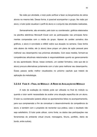 90
Na visão por atividade, o tutor pode verificar e fazer os lançamentos de vários
alunos na mesma tela. Dessa forma, é possível acompanhar o grupo. Na visão por
aluno, o tutor pode visualizar o perfil do aluno e o conjunto das atividades realizadas.
Semanalmente, são enviados, pelo tutor ou coordenador, gráficos elaborados
na planilha eletrônica Microsoft Excel com as participações nas principais ferra-
mentas comparadas com a média do grupo. Apesar do caráter somativo dos
gráficos, o aluno é convidado a refletir sobre sua atuação na semana. Caso tenha
sido abaixo da média, ele (o aluno) deve propor um plano de ação pessoal para
melhorar seu desempenho nas próximas atividades. Com essa medida, formam-se
competências atitudinais relacionadas à responsabilidade quanto ao gerenciamento
do seu aprendizado. Dá-se, nesse contexto, um caráter formativo, visto que ele (o
aluno) procura alternativas juntamente com o tutor para melhorar seu desempenho.
Esses passos serão melhor visualizados no próximo capítulo que tratará da
aplicação da metodologia.
3.2.5.6 FASE 4 – FINAL DE MÓDULO - A REDE DE AVALIAÇÃO DO MÓDULO
A rede de avaliação do módulo pode ser utilizada no final do módulo ou
quando o tutor sentir necessidade de avaliar uma situação específica de um aluno.
O tutor ou coordenador poderá utilizar os apontamentos feitos no acompanhamento,
para sua compreensão a fim de conceituar o desenvolvimento da competência do
aluno, e também com o propósito de reorientar sua prática, caso o resultado não
seja satisfatório. O tutor pode utilizar, como fonte, os dados das participações nas
ferramentas do ambiente virtual (mural, mensagens, fóruns, portfólio, diário de
bordo, entre outras).
 