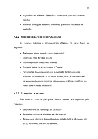 99
• sugerir leituras, vídeos e bibliografia complementar para enriquecer os
estudos;
• avaliar as produções de textos, orientando quanto aos resultados da
avaliação.
4.3.2 RECURSOS DIDÁTICOS E COMPUTACIONAIS
Os recursos didáticos e computacionais utilizados no curso foram os
seguintes:
• Textos para leitura e aprofundamento do estudo
• Multimeios (fitas de vídeo e som)
• Microcomputador conectado à Internet
• Ambiente Virtual de Aprendizagem – Teleduc
• Ferramentas de Acompanhamento e Avaliação de Competências –
softwares da linha Office da Microsoft: Access, Word, Excel versão XP,
para acompanhamento, registros, elaboração de gráficos e relatórios e o
Netica para as redes bayesianas.
4.3.3 CONDIÇÕES DE ACESSO
Para fazer o curso, o participante deveria atender aos seguintes pré-
requisitos:
• Ser profissional de Tecnologia da Educação
• Ter conhecimentos de Windows, Word e Internet
• Ter acesso a Internet e disponibilidade de estudo de 30 a 50 minutos por
dia ou no mínimo 2h30min por semana.
 