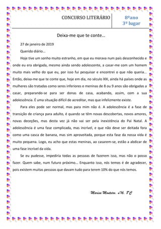 CONCURSO LITERÁRIO 8ºano
3º lugar
Deixa-me que te conte…
27 de janeiro de 2019
Querido diário...
Hoje tive um sonho muito estranho, em que eu morava num país desconhecido e
onde eu era obrigada, mesmo ainda sendo adolescente, a casar-me com um homem
muito mais velho do que eu, por isso fui pesquisar e encontrei o que não queria...
Então, deixa-me que te conte que, hoje em dia, no século XXI, ainda há países onde as
mulheres são tratadas como seres inferiores e meninas de 8 ou 9 anos são obrigadas a
casar, preparando-se para ser donas de casa, acabando, assim, com a sua
adolescência. É uma situação difícil de acreditar, mas que infelizmente existe.
Para eles pode ser normal, mas para mim não é. A adolescência é a fase de
transição de criança para adulto, é quando se têm novas descobertas, novos amores,
novas deceções, mas desta vez já não vai ser pela inexistência do Pai Natal. A
adolescência é uma fase complicada, mas incrível, e que não deve ser deitada fora
como uma casca de banana, mas sim aproveitada, porque esta fase da nossa vida é
muito pequena. Logo, eu acho que estas meninas, ao casarem-se, estão a abdicar de
uma fase incrível da vida.
Se eu pudesse, impediria todas as pessoas de fazerem isso, mas não o posso
fazer. Quem sabe, num futuro próximo... Enquanto isso, nós temos é de agradecer,
pois existem muitas pessoas que davam tudo para terem 10% do que nós temos.
Marisa Monteiro, nº16, 8ºC
 