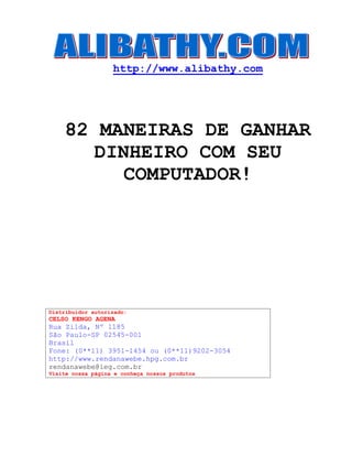 http://www.alibathy.com 
82 MANEIRAS DE GANHAR 
DINHEIRO COM SEU 
COMPUTADOR! 
Distribuidor autorizado: 
CELSO KENGO AGENA 
Rua Zilda, Nº 1185 
São Paulo-SP 02545-001 
Brasil 
Fone: (0**11) 3951-1454 ou (0**11)9202-3054 
http://www.rendanawebe.hpg.com.br 
rendanawebe@ieg.com.br 
Visite nossa página e conheça nossos produtos 
 