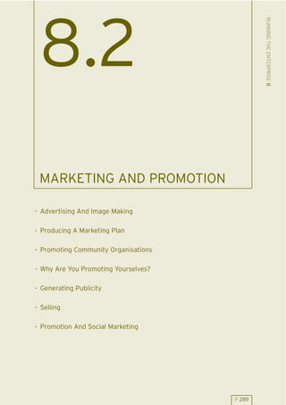RUNNING THE ENTERPRISE 8
 8.2
 MARKETING AND PROMOTION

. Advertising And Image Making

. Producing A Marketing Plan

. Promoting Community Organisations

. Why Are You Promoting Yourselves?

. Generating Publicity

. Selling

. Promotion And Social Marketing




                                      P 289
 