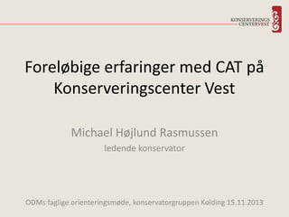 Foreløbige erfaringer med CAT på
Konserveringscenter Vest
Michael Højlund Rasmussen
ledende konservator

ODMs faglige orienteringsmøde, konservatorgruppen Kolding 15.11.2013

 