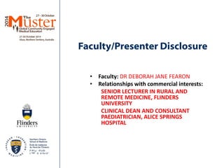 Faculty/Presenter Disclosure 
• 
Faculty: DR DEBORAH JANE FEARON 
• 
Relationships with commercial interests: 
SENIOR LECTURER IN RURAL AND REMOTE MEDICINE, FLINDERS UNIVERSITY 
CLINICAL DEAN AND CONSULTANT PAEDIATRICIAN, ALICE SPRINGS HOSPITAL  