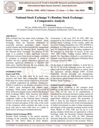 International Journal of Trend in
International Open Access
ISSN No: 2456
@ IJTSRD | Available Online @ www.ijtsrd.com
National Stock Excha
A
M.Com, M.Phil
Sri Lakshmi College of Arts & Science
ABSTRACT
India currently has two major stock exchanges. The
Bombay Stock Exchange and National Stock
Exchange, There are important differences in
ownership structure, geographic reach, internal
control systems and institutionalised risk management
facilities between the Bombay Stock Exchange and
the National Stock Exchange. The purpose of this
study is to examine if these significant structural
differences between these stock exchanges contribute
to variations in observed measures of quality of
markets. We use a paired comparison approach and
document significant differences in liquidity and
index price volatility between the two markets. The
time period has been used in this study.
INTRODUCTION
Sensex and Nifty
The Sensex or the nifty seem to be much more
sensitive and faster then seismograph. Sensex and
Nifty these two names are too common to necessitate
any detailed explanation or elaborate introduction.
Suffice it would be to say that they are indices of two
of India’s most prestigious and popular stock
exchanges. While sensex mirrors the movement of
thirty of the most popular stocks traded at the Bombay
Stock Exchange (BSE), Nifty measures and reflects
the changes in value of shares of 50 leading
companies traded at the National Stock Exchange
(NSE) It is believed that rise and fall off the index
mirrors investors perception of the value of the stock
of the companies which constitute the index at any
given time and as such could serve as a guide or
useful tool in arriving at investment decisions
Bombay Stock Exchange (BSE)
Bombay Stock Exchange is the ancient securities
exchange of the continent, formerly known by the
name of ‘The Native Share & Stock Brokers
International Journal of Trend in Scientific Research and Development (IJTSRD)
International Open Access Journal | www.ijtsrd.com
ISSN No: 2456 - 6470 | Volume - 3 | Issue – 1 | Nov
www.ijtsrd.com | Volume – 3 | Issue – 1 | Nov-Dec 2018
Exchange Vs Bombay Stock Exchange:
Comparative Analysis
P. Venkatesan
M.Com, M.Phil, B.Ed, SET, Assistant Professor of Commerce,
Sri Lakshmi College of Arts & Science, Bangaram, Kallakurichi, Tamil Nadu
India currently has two major stock exchanges. The
nge and National Stock
There are important differences in
ownership structure, geographic reach, internal
control systems and institutionalised risk management
n the Bombay Stock Exchange and
the National Stock Exchange. The purpose of this
study is to examine if these significant structural
differences between these stock exchanges contribute
to variations in observed measures of quality of
red comparison approach and
document significant differences in liquidity and
index price volatility between the two markets. The
or the nifty seem to be much more
sensitive and faster then seismograph. Sensex and
Nifty these two names are too common to necessitate
any detailed explanation or elaborate introduction.
Suffice it would be to say that they are indices of two
most prestigious and popular stock
exchanges. While sensex mirrors the movement of
thirty of the most popular stocks traded at the Bombay
Stock Exchange (BSE), Nifty measures and reflects
the changes in value of shares of 50 leading
National Stock Exchange
(NSE) It is believed that rise and fall off the index
mirrors investors perception of the value of the stock
of the companies which constitute the index at any
given time and as such could serve as a guide or
g at investment decisions.
Bombay Stock Exchange is the ancient securities
exchange of the continent, formerly known by the
name of ‘The Native Share & Stock Brokers
Association’ in the year 1875. In 1957, BSE was
recognised by the Central Government of India as the
premier Stock Exchange of the country, under the
Securities Contract Regulation Act, 1956. SENSEX is
introduced, as a first equity index in 1986 to provide a
base for identifying the top 30 trading companies of
the exchange, in more than 10 sectors. In the year
1995, BSE Online Trading System (BOLT) was
started. The Association of person is converted into a
Separate Legal Entity with the name of Bombay Stock
Exchange Limited, in 2005.
On the basis of registered me
the list of top stock exchanges across the world. It
offers a diversified range of services in various areas
like depository services through CDSL (Central
Depository Services Limited), risk management,
market data services, etc. BSE Institute Limited is one
of the owned capital market educational institute of
Bombay Stock Exchange.
National Stock Exchange (NSE)
National Stock Exchange is the youngest stock
exchange of the country which came into force in the
year 1992. At the time of its establishment, it
introduced the advanced electronic trading system for
the very first time in the country which removed the
paper-based settlement system. The promotion of
NSE is done by top financial institutions of the
country and the world as well, on the recommendation
of Indian Government in order to bring transparency
and integrity in the securities exchange system on the
Stock Market. In 1992, NSE was set up as a tax
paying company which later on registered as a Stock
Exchange under the Securities Contract Regulation
Act, 1956, in the year 1993. In 1995, National
Securities Depository Limited (NSDL) was formed to
provide depository services to the investors. Nifty is
Research and Development (IJTSRD)
www.ijtsrd.com
1 | Nov – Dec 2018
2018 Page: 659
nge Vs Bombay Stock Exchange:
Bangaram, Kallakurichi, Tamil Nadu, India
Association’ in the year 1875. In 1957, BSE was
by the Central Government of India as the
premier Stock Exchange of the country, under the
Securities Contract Regulation Act, 1956. SENSEX is
introduced, as a first equity index in 1986 to provide a
base for identifying the top 30 trading companies of
e exchange, in more than 10 sectors. In the year
1995, BSE Online Trading System (BOLT) was
started. The Association of person is converted into a
Separate Legal Entity with the name of Bombay Stock
On the basis of registered members, it stood first in
the list of top stock exchanges across the world. It
offers a diversified range of services in various areas
like depository services through CDSL (Central
Depository Services Limited), risk management,
SE Institute Limited is one
of the owned capital market educational institute of
National Stock Exchange (NSE)
National Stock Exchange is the youngest stock
exchange of the country which came into force in the
of its establishment, it
introduced the advanced electronic trading system for
the very first time in the country which removed the
based settlement system. The promotion of
NSE is done by top financial institutions of the
ell, on the recommendation
of Indian Government in order to bring transparency
and integrity in the securities exchange system on the
Stock Market. In 1992, NSE was set up as a tax
paying company which later on registered as a Stock
rities Contract Regulation
Act, 1956, in the year 1993. In 1995, National
Securities Depository Limited (NSDL) was formed to
provide depository services to the investors. Nifty is
 