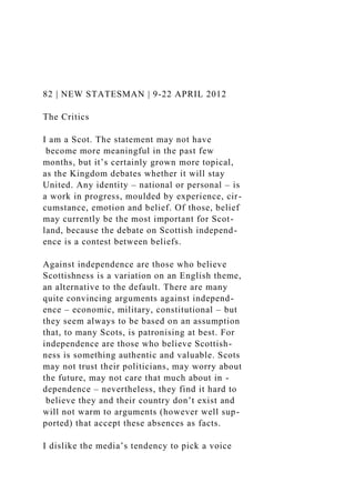 82 | NEW STATESMAN | 9-22 APRIL 2012
The Critics
I am a Scot. The statement may not have
become more meaningful in the past few
months, but it’s certainly grown more topical,
as the Kingdom debates whether it will stay
United. Any identity – national or personal – is
a work in progress, moulded by experience, cir-
cumstance, emotion and belief. Of those, belief
may currently be the most important for Scot-
land, because the debate on Scottish independ-
ence is a contest between beliefs.
Against independence are those who believe
Scottishness is a variation on an English theme,
an alternative to the default. There are many
quite convincing arguments against independ-
ence – economic, military, constitutional – but
they seem always to be based on an assumption
that, to many Scots, is patronising at best. For
independence are those who believe Scottish-
ness is something authentic and valuable. Scots
may not trust their politicians, may worry about
the future, may not care that much about in -
dependence – nevertheless, they find it hard to
believe they and their country don’t exist and
will not warm to arguments (however well sup-
ported) that accept these absences as facts.
I dislike the media’s tendency to pick a voice
 