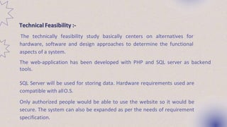 The technically feasibility study basically centers on alternatives for
hardware, software and design approaches to determine the functional
aspects of a system.
The web-application has been developed with PHP and SQL server as backend
tools.
SQL Server will be used for storing data. Hardware requirements used are
compatible with allO.S.
Only authorized people would be able to use the website so it would be
secure. The system can also be expanded as per the needs of requirement
specification.
Technical Feasibility :-
 