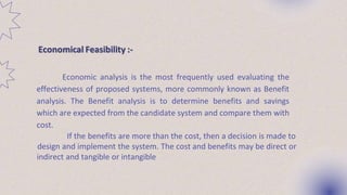 Economical Feasibility :-
Economic analysis is the most frequently used evaluating the
effectiveness of proposed systems, more commonly known as Benefit
analysis. The Benefit analysis is to determine benefits and savings
which are expected from the candidate system and compare them with
cost.
If the benefits are more than the cost, then a decision is made to
design and implement the system. The cost and benefits may be direct or
indirect and tangible or intangible
 
