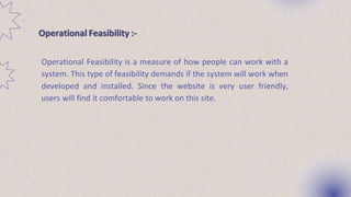 Operational Feasibility :-
Operational Feasibility is a measure of how people can work with a
system. This type of feasibility demands if the system will work when
developed and installed. Since the website is very user friendly,
users will find it comfortable to work on this site.
 