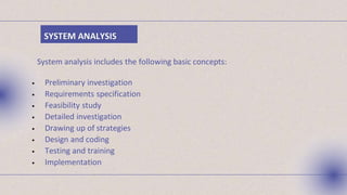 SYSTEM ANALYSIS
System analysis includes the following basic concepts:
• Preliminary investigation
• Requirements specification
• Feasibility study
• Detailed investigation
• Drawing up of strategies
• Design and coding
• Testing and training
• Implementation
 