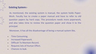 Existing System:-
As mentioned, the existing system is manual, the system holds Paper-
Work. Faculty has to create a paper manual and have to refer to old
question papers by hard copy. This procedure needs more paperwork,
and also takes time to review the question paper and show it to the
principal.
Moreover, it has all the disadvantage of being a manual system like,
• Time Consuming.
• Increased Paperwork.
• Difficult To Maintain Record.
• Requires lots of Human Effort.
• Chances to leak.
 