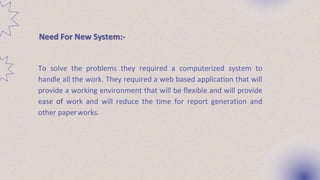 Need For New System:-
To solve the problems they required a computerized system to
handle all the work. They required a web based application that will
provide a working environment that will be flexible and will provide
ease of work and will reduce the time for report generation and
other paperworks.
 