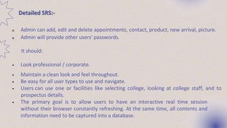 Detailed SRS:-
o Admin can add, edit and delete appointments, contact, product, new arrival, picture.
o Admin will provide other users' passwords.
It should:
• Look professional / corporate.
• Maintain a clean look and feel throughout.
• Be easy for all user types to use and navigate.
• Users can use one or facilities like selecting college, looking at college staff, and to
prospectus details.
• The primary goal is to allow users to have an interactive real time session
without their browser constantly refreshing. At the same time, all contents and
information need to be captured into a database.
 