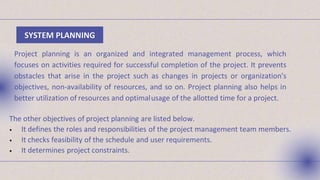 SYSTEM PLANNING
Project planning is an organized and integrated management process, which
focuses on activities required for successful completion of the project. It prevents
obstacles that arise in the project such as changes in projects or organization's
objectives, non-availability of resources, and so on. Project planning also helps in
better utilization of resources and optimalusage of the allotted time for a project.
The other objectives of project planning are listed below.
• It defines the roles and responsibilities of the project management team members.
• It checks feasibility of the schedule and user requirements.
• It determines project constraints.
 