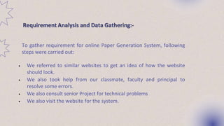 To gather requirement for online Paper Generation System, following
steps were carried out:
• We referred to similar websites to get an idea of how the website
should look.
• We also took help from our classmate, faculty and principal to
resolve some errors.
• We also consult senior Project for technical problems
• We also visit the website for the system.
Requirement Analysis and Data Gathering:-
 
