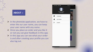 ABOUT :-
 In the photolab application, we have to
enter the our user name, you can keep
your user name with any name.
 Once you place an order and you like it
or not you can give feedback in this app.
 In this app you can see what your order
is and after creating your profile you can
also log out.
 