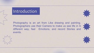Introduction
Photography is an art from Like drawing and painting.
Photographers use their Camera to make us see life in A
different way, feel Emotions, and record Stories and
events.
 
