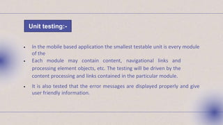 • In the mobile based application the smallest testable unit is every module
of the
• Each module may contain content, navigational links and
processing element objects, etc. The testing will be driven by the
content processing and links contained in the particular module.
• It is also tested that the error messages are displayed properly and give
user friendly information.
Unit testing:-
 