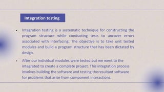 • Integration testing is a systematic technique for constructing the
program structure while conducting tests to uncover errors
associated with interfacing. The objective is to take unit tested
modules and build a program structure that has been dictated by
design.
• After our individual modules were tested out we went to the
integrated to create a complete project. This integration process
involves building the software and testing theresultant software
for problems that arise from component interactions.
Integration testing
 