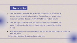 • The uncovered weaknesses that were not found in earlier tests
are removed in application testing. The application is corrected
in such a way that it does not affect theforced system failure.
• The testing is done with low volume of transactions based on live
data. Finally the totalsystem is also tested to ensure that no data
is lost.
• Following testing on the completed system will be performed in order to
find the errors
before they become defects and correct them.
System testing
 