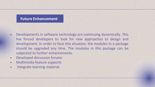 Future Enhancement
 Developments in software technology are continuing dynamically. This
has forced developers to look for new approaches to design and
development. In order to face this situation, the modules in a package
should be upgraded any time. The modules in this package can be
subjected to further enhancements.
 Developed discussion forums
 Multimedia feature supports
 Integrate learning material
 