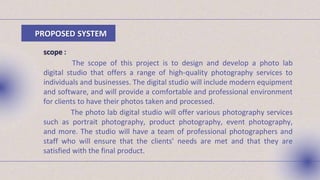 PROPOSED SYSTEM
scope :
The scope of this project is to design and develop a photo lab
digital studio that offers a range of high-quality photography services to
individuals and businesses. The digital studio will include modern equipment
and software, and will provide a comfortable and professional environment
for clients to have their photos taken and processed.
The photo lab digital studio will offer various photography services
such as portrait photography, product photography, event photography,
and more. The studio will have a team of professional photographers and
staff who will ensure that the clients' needs are met and that they are
satisfied with the final product.
 