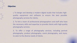 1. 1. To design and develop a modern digital studio that includes high-
quality equipment and software to ensure the best possible
photography services for clients.
2. 2. To hire a team of professional photographers and staff who have
the necessary skills and expertise to provide clients with high-quality
photography services.
3. 3. To offer a range of photography services, including portrait
photography, product photography, event photography, and more,
to cater to the diverse needs of clients.
Objective:
 