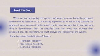 Feasibility Study
When we are developing the system (software), we must know the proposed
system will be feasible or i.e. practically implemented or not it may possible the
proposed system may not implemented due to many reasons like it may take long
time in development than the specified time limit ,cost may increase than
proposed one, etc. Therefore, we must analyze the feasibility of the system.
Some important feasibility is as follows:-
• Technical Feasibility
• Operational Feasibility
• Economic Feasibility
 