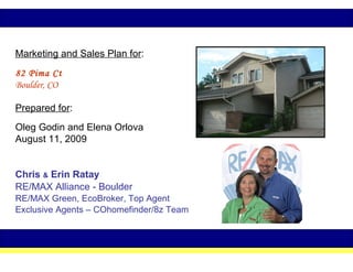 Marketing and Sales Plan for :   82 Pima Ct   Boulder, CO  Prepared for :   Oleg Godin and Elena Orlova August 11, 2009 Chris  &  Erin Ratay RE/MAX Alliance - Boulder RE/MAX Green, EcoBroker, Top Agent Exclusive Agents – COhomefinder/8z Team 
