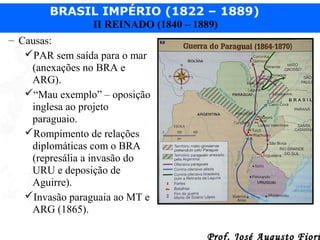 BRASIL IMPÉRIO (1822 – 1889)
II REINADO (1840 – 1889)
– Causas:
PAR sem saída para o mar
(anexações no BRA e
ARG).
“Mau exemplo” – oposição
inglesa ao projeto
paraguaio.
Rompimento de relações
diplomáticas com o BRA
(represália a invasão do
URU e deposição de
Aguirre).
Invasão paraguaia ao MT e
ARG (1865).
Prof. José Augusto Fiori

 