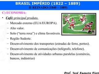 BRASIL IMPÉRIO (1822 – 1889)
II REINADO (1840 – 1889)
C) ECONOMIA:
• Café: principal produto.
– Mercado externo (EUA/EUROPA).
– Alto valor.
– Solo (“terra roxa”) e clima favoráveis.
– Região Sudeste.
– Desenvolvimento dos transportes (estradas de ferro, portos).
– Desenvolvimento de comunicações (telégrafo, telefone).
– Desenvolvimento de atividades urbanas paralelas (comércio,
bancos, indústrias)

Prof. José Augusto Fiori

 