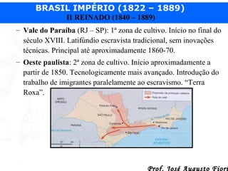 BRASIL IMPÉRIO (1822 – 1889)
II REINADO (1840 – 1889)
– Vale do Paraíba (RJ – SP): 1ª zona de cultivo. Início no final do
século XVIII. Latifúndio escravista tradicional, sem inovações
técnicas. Principal até aproximadamente 1860-70.
– Oeste paulista: 2ª zona de cultivo. Início aproximadamente a
partir de 1850. Tecnologicamente mais avançado. Introdução do
trabalho de imigrantes paralelamente ao escravismo. “Terra
Roxa”.

Prof. José Augusto Fiori

 