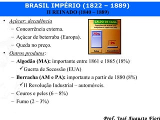 BRASIL IMPÉRIO (1822 – 1889)
II REINADO (1840 – 1889)
• Açúcar: decadência
– Concorrência externa.
– Açúcar de beterraba (Europa).
– Queda no preço.
• Outros produtos:
– Algodão (MA): importante entre 1861 e 1865 (18%)
Guerra de Secessão (EUA)
– Borracha (AM e PA): importante a partir de 1880 (8%)
II Revolução Industrial – automóveis.
– Couros e peles (6 – 8%)
– Fumo (2 – 3%)
Prof. José Augusto Fiori

 