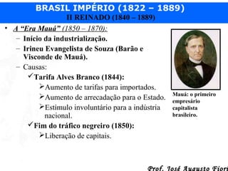 BRASIL IMPÉRIO (1822 – 1889)
II REINADO (1840 – 1889)
• A “Era Mauá” (1850 – 1870):
– Início da industrialização.
– Irineu Evangelista de Souza (Barão e
Visconde de Mauá).
– Causas:
Tarifa Alves Branco (1844):
Aumento de tarifas para importados.
Aumento de arrecadação para o Estado.
Estímulo involuntário para a indústria
nacional.
Fim do tráfico negreiro (1850):
Liberação de capitais.

Mauá: o primeiro
empresário
capitalista
brasileiro.

Prof. José Augusto Fiori

 