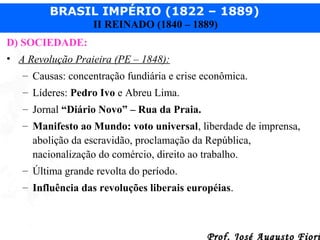 BRASIL IMPÉRIO (1822 – 1889)
II REINADO (1840 – 1889)
D) SOCIEDADE:
• A Revolução Praieira (PE – 1848):
– Causas: concentração fundiária e crise econômica.
– Líderes: Pedro Ivo e Abreu Lima.
– Jornal “Diário Novo” – Rua da Praia.
– Manifesto ao Mundo: voto universal, liberdade de imprensa,
abolição da escravidão, proclamação da República,
nacionalização do comércio, direito ao trabalho.
– Última grande revolta do período.
– Influência das revoluções liberais européias.

Prof. José Augusto Fiori

 