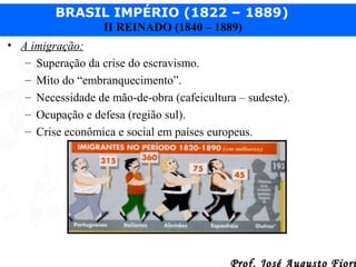 BRASIL IMPÉRIO (1822 – 1889)
II REINADO (1840 – 1889)
• A imigração:
– Superação da crise do escravismo.
– Mito do “embranquecimento”.
– Necessidade de mão-de-obra (cafeicultura – sudeste).
– Ocupação e defesa (região sul).
– Crise econômica e social em países europeus.

Prof. José Augusto Fiori

 