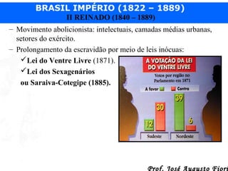 BRASIL IMPÉRIO (1822 – 1889)
II REINADO (1840 – 1889)
– Movimento abolicionista: intelectuais, camadas médias urbanas,
setores do exército.
– Prolongamento da escravidão por meio de leis inócuas:
Lei do Ventre Livre (1871).
Lei dos Sexagenários
ou Saraiva-Cotegipe (1885).

Prof. José Augusto Fiori

 
