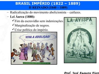 BRASIL IMPÉRIO (1822 – 1889)
II REINADO (1840 – 1889)
– Radicalização do movimento abolicionista – caifazes.
– Lei Áurea (1888):
Fim da escravidão sem indenizações.
Marginalização de negros.
Crise política do império.

Prof. José Augusto Fiori

 