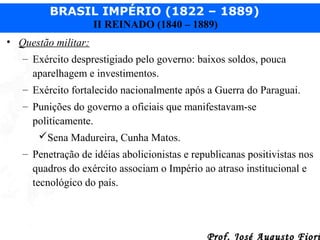 BRASIL IMPÉRIO (1822 – 1889)
II REINADO (1840 – 1889)
• Questão militar:
– Exército desprestigiado pelo governo: baixos soldos, pouca
aparelhagem e investimentos.
– Exército fortalecido nacionalmente após a Guerra do Paraguai.
– Punições do governo a oficiais que manifestavam-se
politicamente.
Sena Madureira, Cunha Matos.
– Penetração de idéias abolicionistas e republicanas positivistas nos
quadros do exército associam o Império ao atraso institucional e
tecnológico do país.

Prof. José Augusto Fiori

 
