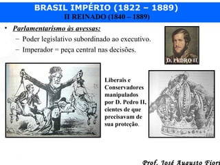 BRASIL IMPÉRIO (1822 – 1889)
II REINADO (1840 – 1889)
• Parlamentarismo às avessas:
– Poder legislativo subordinado ao executivo.
– Imperador = peça central nas decisões.
D. PEDRO II

Liberais e
Conservadores
manipulados
por D. Pedro II,
cientes de que
precisavam de
sua proteção.

Prof. José Augusto Fiori

 
