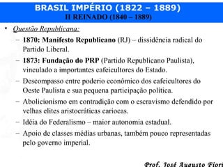 BRASIL IMPÉRIO (1822 – 1889)
II REINADO (1840 – 1889)
• Questão Republicana:
– 1870: Manifesto Republicano (RJ) – dissidência radical do
Partido Liberal.
– 1873: Fundação do PRP (Partido Republicano Paulista),
vinculado a importantes cafeicultores do Estado.
– Descompasso entre poderio econômico dos cafeicultores do
Oeste Paulista e sua pequena participação política.
– Abolicionismo em contradição com o escravismo defendido por
velhas elites aristocráticas cariocas.
– Idéia do Federalismo – maior autonomia estadual.
– Apoio de classes médias urbanas, também pouco representadas
pelo governo imperial.
Prof. José Augusto Fiori

 