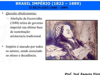 BRASIL IMPÉRIO (1822 – 1889)
II REINADO (1840 – 1889)
• Questão Abolicionista:
– Abolição da Escravidão
(1888) retira do governo
imperial sua última base
de sustentação:
aristocracia tradicional.
• Império é atacado por todos
os setores, sendo associado
ao atraso e decadência.

Prof. José Augusto Fiori

 