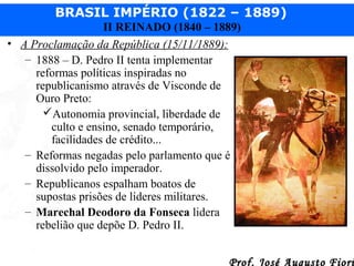 BRASIL IMPÉRIO (1822 – 1889)
II REINADO (1840 – 1889)
• A Proclamação da República (15/11/1889):
– 1888 – D. Pedro II tenta implementar
reformas políticas inspiradas no
republicanismo através de Visconde de
Ouro Preto:
Autonomia provincial, liberdade de
culto e ensino, senado temporário,
facilidades de crédito...
– Reformas negadas pelo parlamento que é
dissolvido pelo imperador.
– Republicanos espalham boatos de
supostas prisões de líderes militares.
– Marechal Deodoro da Fonseca lidera
rebelião que depõe D. Pedro II.
Prof. José Augusto Fiori

 