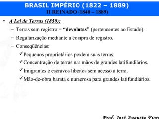 BRASIL IMPÉRIO (1822 – 1889)
II REINADO (1840 – 1889)
• A Lei de Terras (1850):
– Terras sem registro = “devolutas” (pertencentes ao Estado).
– Regularização mediante a compra de registro.
– Conseqüências:
Pequenos proprietários perdem suas terras.
Concentração de terras nas mãos de grandes latifundiários.
Imigrantes e escravos libertos sem acesso a terra.
Mão-de-obra barata e numerosa para grandes latifundiários.

Prof. José Augusto Fiori

 