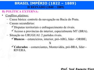 BRASIL IMPÉRIO (1822 – 1889)
II REINADO (1840 – 1889)
B) POLÍTICA EXTERNA:
• Conflitos platinos:
– Causa básica: controle da navegação na Bacia do Prata.
– Causas secundárias:
Disputas territoriais e enfraquecimento de rivais.
Acesso a províncias do interior, especialmente MT (BRA).
– Situação no URUGUAI: 2 partidos rivais.
Blancos – estancieiros, interior, pró-ARG, líder - ORIBE;
X
Colorados – comerciantes, Montevidéu, pró-BRA, líder RIVERA.

Prof. José Augusto Fiori

 