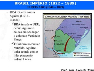 BRASIL IMPÉRIO (1822 – 1889)
II REINADO (1840 – 1889)
– 1864: Guerra contra
Aguirre (URU –
Blanco):
BRA invade o URU,
depõe Aguirre e
coloca em seu lugar
o colorado Venâncio
Flores.
Equilíbrio no Prata é
rompido. Aguirre
tinha acordo com o
líder paraguaio
Solano López.
Prof. José Augusto Fiori

 