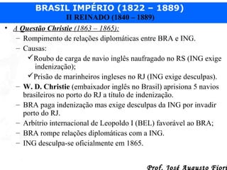 BRASIL IMPÉRIO (1822 – 1889)
II REINADO (1840 – 1889)
• A Questão Christie (1863 – 1865):
– Rompimento de relações diplomáticas entre BRA e ING.
– Causas:
Roubo de carga de navio inglês naufragado no RS (ING exige
indenização);
Prisão de marinheiros ingleses no RJ (ING exige desculpas).
– W. D. Christie (embaixador inglês no Brasil) aprisiona 5 navios
brasileiros no porto do RJ a título de indenização.
– BRA paga indenização mas exige desculpas da ING por invadir
porto do RJ.
– Arbítrio internacional de Leopoldo I (BEL) favorável ao BRA;
– BRA rompe relações diplomáticas com a ING.
– ING desculpa-se oficialmente em 1865.
Prof. José Augusto Fiori

 