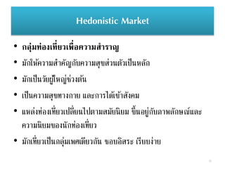 Hedonistic Market
• กลุ่มท่องเที่ยวเพื่อความสาราญ
• มักให้ความสาคัญกับความสุขส่วนตัวเป็นหลัก
• มักเป็นวัยผู้ใหญ่ช่วงต้น
• เป็นความสุขทางกาย และการได้เข้าสังคม
• แหล่งท่องเที่ยวเปลี่ยนไปตามสมัยนิยม ขึ้นอยู่กับภาพลักษณ์และ
ความนิยมของนักท่องเที่ยว
• มักเที่ยวเป็นกลุ่มเพศเดียวกัน ชอบอิสระ เรียบง่าย
35
 