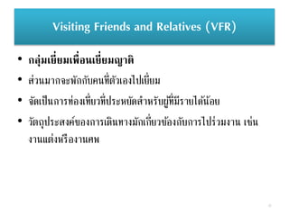 Visiting Friends and Relatives (VFR)
• กลุ่มเยี่ยมเพื่อนเยี่ยมญาติ
• ส่วนมากจะพักกับคนที่ตัวเองไปเยี่ยม
• จัดเป็นการท่องเที่ยวที่ประหยัดสาหรับผู้ที่มีรายได้น้อย
• วัตถุประสงค์ของการเดินทางมักเกี่ยวข้องกับการไปร่วมงาน เช่น
งานแต่งหรืองานศพ
37
 